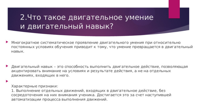 2.Что такое двигательное умение и двигательный навык? Многократное систематическое проявление двигательного умения при относительно постоянных условиях обучения приводит к тому, что умение превращается в двигательный навык.    Двигательный навык – это способность выполнить двигательное действие, позволяющая акцентировать внимание на условиях и результате действия, а не на отдельных движениях, входящих в него.  Характерные признаки:  1. Выполнение отдельных движений, входящих в двигательное действие, без сосредоточения на   них   внимания ученика. Достигается это за счет наступившей автоматизации процесса выполнения движений. 