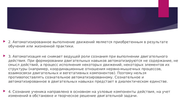 2. Автоматизированное выполнение движений является приобретенным в результате обучения или жизненной практики.   3. Автоматизация не снимает ведущей роли сознания при выполнении двигательного действия. При формировании двигательных навыков автоматизируются не содержание, не смысл действий, а процесс исполнения некоторых движений, некоторых элементов их структуры (например, координационные отношения нервно-мышечных процессов, взаимосвязи двигательных и вегетативных компонентов). Поэтому нельзя противопоставлять сознательное автоматизированному. Сознательное и автоматизированное в двигательных навыках предстает в диалектическом единстве.   4. Сознание ученика направлено в основном на узловые компоненты действия, на учет изменений в обстановке и творческое решение двигательной задачи. 