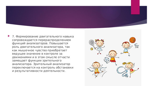 7. Формирование двигательного навыка сопровождается перераспределением функций анализаторов. Повышается роль двигательного анализатора, так как мышечное чувство приобретает ведущее значение в контроле за движениями и в этом смысле отчасти замещает функции зрительного анализатора. Зрительный анализатор переключается на контроль обстановки и результативности деятельности. 