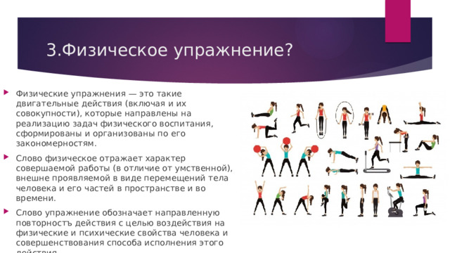 3.Физическое упражнение? Физические упражнения — это такие двигательные действия (включая и их совокупности), которые направлены на реализацию задач физического воспитания, сформированы и организованы по его закономерностям. Слово физическое отражает характер совершаемой работы (в отличие от умственной), внешне проявляемой в виде перемещений тела человека и его частей в пространстве и во времени. Слово упражнение обозначает направленную повторностъ действия с целью воздействия на физические и психические свойства человека и совершенствования способа исполнения этого действия. 