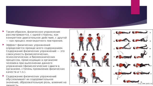 Таким образом, физическое упражнение рассматривается, с одной стороны, как конкретное двигательное действие, с другой — как процесс многократного повторения. Эффект физических упражнений определяется прежде всего содержанием. Содержание физических упражнений — это совокупность физиологических, психологических и биомеханических процессов, происходящих в организме человека при выполнении данного упражнения (физиологические сдвиги в организме, степень проявления физических качеств и т.п.). Содержание физических упражнений обусловливает их оздоровительное значение, образовательную роль, влияние на личность. 