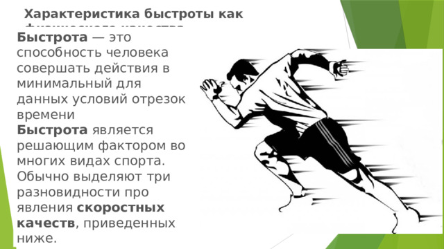 Характеристика быстроты как физического качества   Быстрота  — это способность человека совершать действия в минимальный для данных условий отрезок времени  Быстрота  является решающим фактором во многих видах спорта. Обычно выделяют три разновидности про­явления  скоростных качеств , приведенных ниже. 