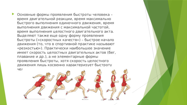 Основные формы проявления быстроты человека – время двигательной реакции, время максимально быстрого выполнения одиночного движения, время выполнения движения с максимальной частотой, время выполнения целостного двигательного акта. Выделяют также еще одну форму проявления быстроты («скоростных качеств») – быстрое начало движения (то, что в спортивной практике называют «резкостью»). Практически наибольшее значение имеет скорость целостных двигательных актов (бег, плавание и др.), а не элементарные формы проявления быстроты, хотя скорость целостного движения лишь косвенно характеризует быстроту человека. 