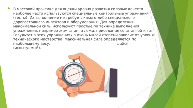 В массовой практике для оценки уровня развития силовых качеств наиболее часто используются специальные контрольные упражнения (тесты). Их выполнение не требует, какого-либо специального дорогостоящего инвентаря и оборудования. Для определения максимальной силы используют простые по технике выполнения упражнения, например жим штанги лежа, приседание со штангой и т.п. Результат в этих упражнениях в очень малой степени зависит от уровня технического мастерства. Максимальная сила определяется по наибольшему весу, который может поднять занимающийся (испытуемый). 