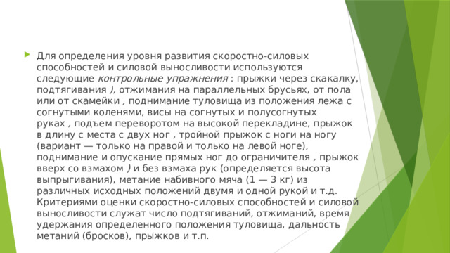 Для определения уровня развития скоростно-силовых способностей и силовой выносливости используются следующие  контрольные упражнения  : прыжки через скакалку, подтягивания  ),  отжимания на параллельных брусьях, от пола или от скамейки  ,  поднимание туловища из положения лежа с согнутыми коленями, висы на согнутых и полусогнутых руках  ,  подъем переворотом на высокой перекладине, прыжок в длину с места с двух ног  ,  тройной прыжок с ноги на ногу (вариант — только на правой и только на левой ноге), поднимание и опускание прямых ног до ограничителя  ,  прыжок вверх со взмахом  )  и без взмаха рук (определяется высота выпрыгивания), метание набивного мяча (1 — 3 кг) из различных исходных положений двумя и одной рукой и т.д. Критериями оценки скоростно-силовых способностей и силовой выносливости служат число подтягиваний, отжиманий, время удержания определенного положения туловища, дальность метаний (бросков), прыжков и т.п. 