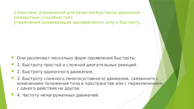 3. Комплекс упражнений для развития быстроты движений (скоростных способностей);  упражнения, развивающие одновременно силу и быстроту.   Они различают несколько форм проявления быстроты: 1. Быстроту простой и сложной двигательных реакций. 2. Быстроту одиночного движения. 3. Быстроту сложного (многосуставного) движения, связанного с изменением положения тела в пространстве или с переключением с одного действия на другое. 4. Частоту ненагруженных движений. 