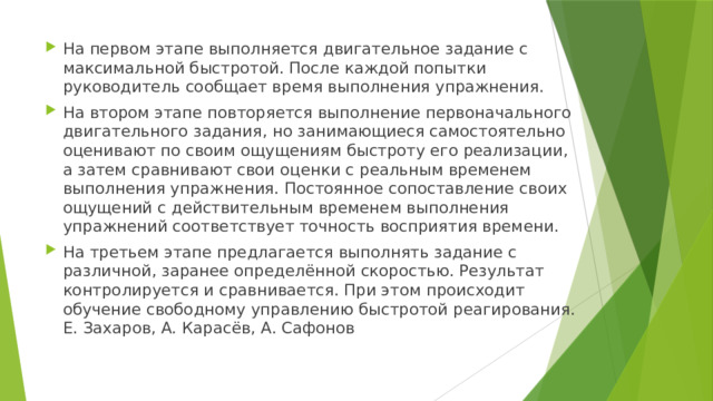 На первом этапе выполняется двигательное задание с максимальной быстротой. После каждой попытки руководитель сообщает время выполнения упражнения. На втором этапе повторяется выполнение первоначального двигательного задания, но занимающиеся самостоятельно оценивают по своим ощущениям быстроту его реализации, а затем сравнивают свои оценки с реальным временем выполнения упражнения. Постоянное сопоставление своих ощущений с действительным временем выполнения упражнений соответствует точность восприятия времени. На третьем этапе предлагается выполнять задание с различной, заранее определённой скоростью. Результат контролируется и сравнивается. При этом происходит обучение свободному управлению быстротой реагирования. Е. Захаров, А. Карасёв, А. Сафонов 