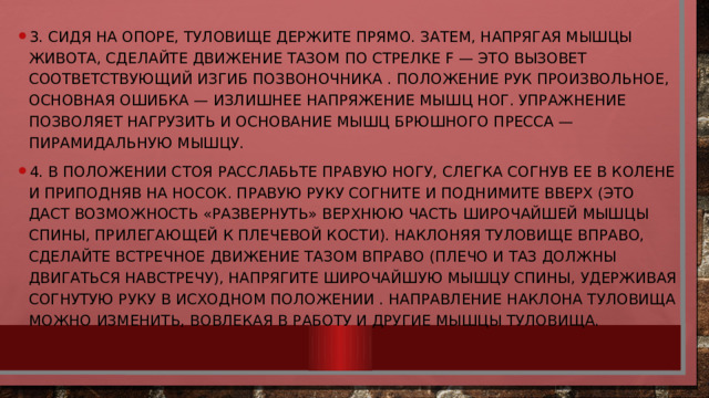 3. Сидя на опоре, туловище держите прямо. Затем, напрягая мышцы живота, сделайте движение тазом по стрелке F — это вызовет соответствующий изгиб позвоночника . Положение рук произвольное, Основная ошибка — излишнее напряжение мышц ног. Упражнение позволяет нагрузить и основание мышц брюшного пресса — пирамидальную мышцу. 4. В положении стоя расслабьте правую ногу, слегка согнув ее в колене и приподняв на носок. Правую руку согните и поднимите вверх (это даст возможность «развернуть» верхнюю часть широчайшей мышцы спины, прилегающей к плечевой кости). Наклоняя туловище вправо, сделайте встречное движение тазом вправо (плечо и таз должны двигаться навстречу), напрягите широчайшую мышцу спины, удерживая согнутую руку в исходном положении . Направление наклона туловища можно изменить, вовлекая в работу и другие мышцы туловища. 