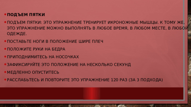 Подъем пятки Подъем пятки: это упражнение тренирует икроножные мышцы. К тому же, это упражнение можно выполнять в любое время, в любом месте, в любой одежде. Поставьте ноги в положение шире плеч Положите руки на бедра Приподнимитесь на носочках Зафиксируйте это положение на несколько секунд Медленно опуститесь Расслабьтесь и повторите это упражнение 120 раз (за 3 подхода) 