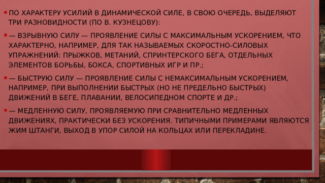 По характеру усилий в динамической силе, в свою очередь, выделяют три разновидности (по В. Кузнецову): —  взрывную силу — проявление силы с максимальным ускорением, что характерно, например, для так называемых скоростно-силовых упражнений: прыжков, метаний, спринтерского бега, отдельных элементов борьбы, бокса, спортивных игр и пр.; —  быструю силу — проявление силы с немаксимальным ускорением, например, при выполнении быстрых (но не предельно быстрых) движений в беге, плавании, велосипедном спорте и др.; —  медленную силу, проявляемую при сравнительно медленных движениях, практически без ускорения. Типичными примерами являются жим штанги, выход в упор силой на кольцах или перекладине. 