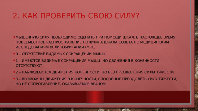 2. Как проверить свою силу?   Мышечную силу необходимо оценить при помощи шкал. В настоящее время повсеместное распространение получила шкала Совета по медицинским исследованиям Великобритании (MRC): 0 – отсутствие видимых сокращений мышц 1 – имеются видимые сокращения мышц, но движения в конечности отсутствуют 2 – наблюдаются движения конечности, но без преодоления силы тяжести 3 – возможны движения в конечности, способные преодолеть силу тяжести, но не сопротивление, оказываемое врачом 