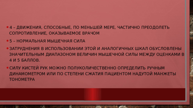 4 – движения, способные, по меньшей мере, частично преодолеть сопротивление, оказываемое врачом 5 – нормальная мышечная сила Затруднения в использовании этой и аналогичных шкал обусловлены значительным диапазоном величин мышечной силы между оценками в 4 и 5 баллов. Силу кистей рук можно полуколичественно определить ручным динамометром или по степени сжатия пациентом надутой манжеты тонометра 