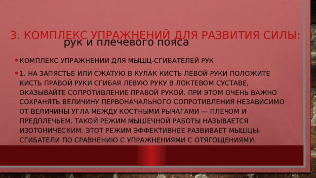  рук и плечевого пояса 3. Комплекс упражнений для развития силы:   Комплекс упражнении для мышц-сгибателей рук 1. На запястье или сжатую в кулак кисть левой руки положите кисть правой руки Сгибая левую руку в локтевом суставе, оказывайте сопротивление правой рукой. При этом очень важно сохранять величину первоначального сопротивления независимо от величины угла между костными рычагами — плечом и предплечьем. Такой режим мышечной работы называется изотоническим. Этот режим эффективнее развивает мышцы-сгибатели по сравнению с упражнениями с отягощениями. 