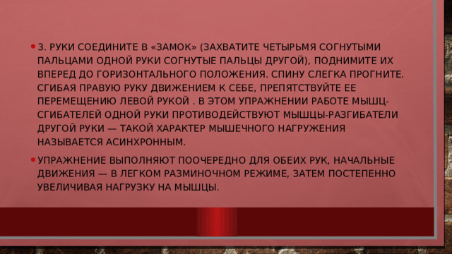 3. Руки соедините в «замок» (захватите четырьмя согнутыми пальцами одной руки согнутые пальцы другой), поднимите их вперед до горизонтального положения. Спину слегка прогните. Сгибая правую руку движением к себе, препятствуйте ее перемещению левой рукой . В этом упражнении работе мышц-сгибателей одной руки противодействуют мышцы-разгибатели другой руки — такой характер мышечного нагружения называется асинхронным. Упражнение выполняют поочередно для обеих рук, начальные движения — в легком разминочном режиме, затем постепенно увеличивая нагрузку на мышцы. 