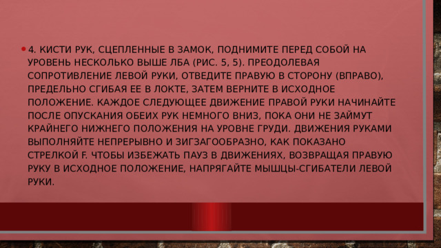 4. Кисти рук, сцепленные в замок, поднимите перед собой на уровень несколько выше лба (рис. 5, 5). Преодолевая сопротивление левой руки, отведите правую в сторону (вправо), предельно сгибая ее в локте, затем верните в исходное положение. Каждое следующее движение правой руки начинайте после опускания обеих рук немного вниз, пока они не займут крайнего нижнего положения на уровне груди. Движения руками выполняйте непрерывно и зигзагообразно, как показано стрелкой F. Чтобы избежать пауз в движениях, возвращая правую руку в исходное положение, напрягайте мышцы-сгибатели левой руки. 