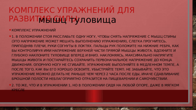 Комплекс упражнений для развития силы: мышц туловища    Комплекс упражнений 1. В положении стоя расслабьте одну ногу, чтобы снять напряжение с мышц спины (это напряжение может мешать выполнению упражнения), слегка прогнитесь, приподняв плечи, руки согнуты в локтях. Пальцы рук положите на нижние ребра, как бы контролируя ими напряжение верхней части прямой мышцы живота. Вдохните и глубоко наклоните туловище вперед и вниз. Наклоняясь, максимально напрягите мышцы живота и постарайтесь сохранить первоначальное напряжение до конца движения. Опорную ногу не сгибайте. Упражнение выполняйте в медленном темпе, а после того, как вы его хорошо освоите, убыстряйте темп. Не забывайте, что это упражнение можно делать не раньше чем через 2 часа после еды, иначе сдавливание брюшной полости неблагоприятно отразится на пищеварении и самочувствии. 2. То же, что и в упражнении 1, но в положении сидя на любой опоре, даже в мягком кресле 