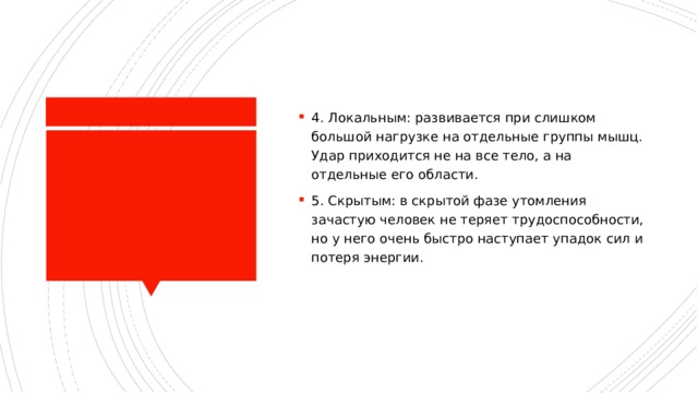 4. Локальным: развивается при слишком большой нагрузке на отдельные группы мышц. Удар приходится не на все тело, а на отдельные его области. 5. Скрытым: в скрытой фазе утомления зачастую человек не теряет трудоспособности, но у него очень быстро наступает упадок сил и потеря энергии.   