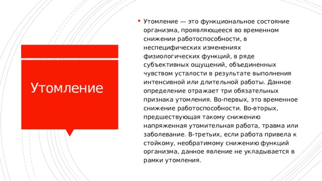 Утомление — это функциональное состояние организма, проявляющееся во временном снижении работоспособности, в неспецифических изменениях физиологических функций, в ряде субъективных ощущений, объединенных чувством усталости в результате выполнения интенсивной или длительной работы. Данное определение отражает три обязательных признака утомления. Во-первых, это временное снижение работоспособности. Во-вторых, предшествующая такому снижению напряженная утомительная работа, травма или заболевание. В-третьих, если работа привела к стойкому, необратимому снижению функций организма, данное явление не укладывается в рамки утомления. Утомление 