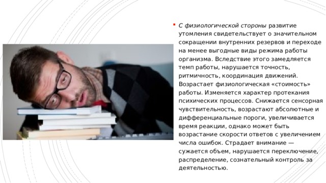 С физиологической стороны  развитие утомления свидетельствует о значительном сокращении внутренних резервов и переходе на менее выгодные виды режима работы организма. Вследствие этого замедляется темп работы, нарушается точность, ритмичность, координация движений. Возрастает физиологическая «стоимость» работы. Изменяется характер протекания психических процессов. Снижается сенсорная чувствительность, возрастают абсолютные и дифференциальные пороги, увеличивается время реакции, однако может быть возрастание скорости ответов с увеличением числа ошибок. Страдает внимание — сужается объем, нарушается переключение, распределение, сознательный контроль за деятельностью. 