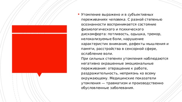 Утомление выражено и в  субъективных переживаниях человека . С разной степенью осознанности воспринимается состояние физиологического и психического дискомфорта: потливость, одышка, тремор, нелокализуемые боли, нарушение характеристик внимания, дефекты мышления и памяти, расстройства в сенсорной сфере, ослабление воли.  При сильных степенях утомления наблюдаются негативно окрашенные эмоциональные переживания: отвращение к работе, раздражительность, неприязнь ко всему окружающему. Медицинские показатели утомления — травматизм и производственно обусловленные заболевания. 