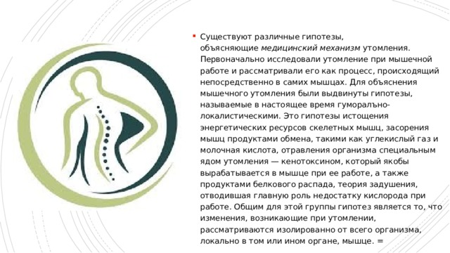 Существуют различные гипотезы, объясняющие  медицинский механизм  утомления. Первоначально исследовали утомление при мышечной работе и рассматривали его как процесс, происходящий непосредственно в самих мышцах. Для объяснения мышечного утомления были выдвинуты гипотезы, называемые в настоящее время гуморалъно-локалистическими. Это гипотезы истощения энергетических ресурсов скелетных мышц, засорения мышц продуктами обмена, такими как углекислый газ и молочная кислота, отравления организма специальным ядом утомления — кенотоксином, который якобы вырабатывается в мышце при ее работе, а также продуктами белкового распада, теория задушения, отводившая главную роль недостатку кислорода при работе. Общим для этой группы гипотез является то, что изменения, возникающие при утомлении, рассматриваются изолированно от всего организма, локально в том или ином органе, мышце. = 