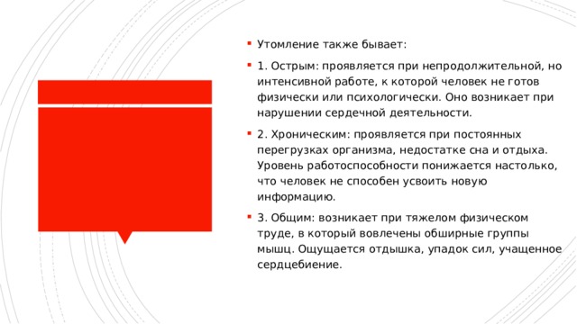 Утомление также бывает: 1. Острым: проявляется при непродолжительной, но интенсивной работе, к которой человек не готов физически или психологически. Оно возникает при нарушении сердечной деятельности. 2. Хроническим: проявляется при постоянных перегрузках организма, недостатке сна и отдыха. Уровень работоспособности понижается настолько, что человек не способен усвоить новую информацию. 3. Общим: возникает при тяжелом физическом труде, в который вовлечены обширные группы мышц. Ощущается отдышка, упадок сил, учащенное сердцебиение. 