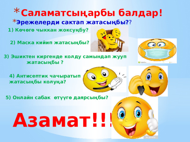 Саламатсыңарбы балдар! Эрежелерди сактап жатасыңбы? ? 1) Көчөгө чыккан жоксуңбу? 2) Маска кийип жатасыңбы? 3) Эшиктен киргенде колду самындап жууп  жатасыңбы ? 4) Антисептик чачыратып жатасыңбы колуңа? 5) Онлайн сабак өтүүгө даярсыңбы?  Азамат!!! 