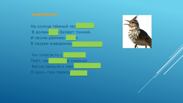  Жаворонок   На солнце тёмный лес зардел,  В долине пар белеет тонкий, И песню раннюю запел В лазури жаворонок звонкий.  Он голосисто с вышины Поёт, на солнышке сверкая:  Весна пришла к нам молодая, Я здесь пою приход весны… 