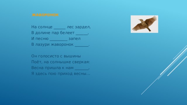  Жаворонок   На солнце ______ лес зардел, В долине пар белеет ______, И песню _________ запел В лазури жаворонок _______. Он голосисто с вышины Поёт, на солнышке сверкая: Весна пришла к нам _______, Я здесь пою приход весны… 