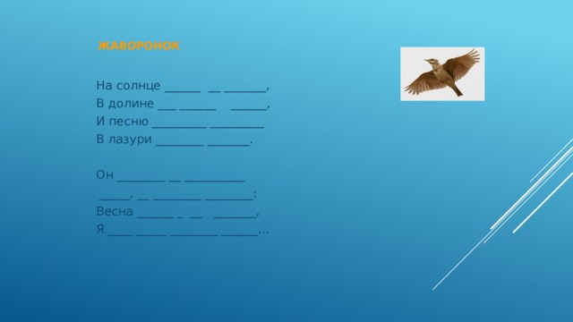  Жаворонок   На солнце ______ __ _______, В долине ___ ______ ______, И песню _________ _________ В лазури ________ _______. Он ________ __ __________  _____, __ ________ ________: Весна ______ _ __ _______, Я ____ _____ ________ ______… 