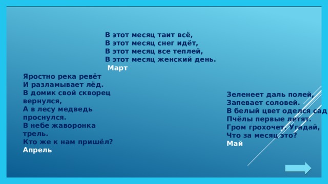 Яростно река ревёт  И разламывает лёд.  В домик свой скворец вернулся,  А в лесу медведь проснулся.  В небе жаворонка трель.  Кто же к нам пришёл? Апрель В этот месяц таит всё,  В этот месяц снег идёт,  В этот месяц все теплей,  В этот месяц женский день.  Март Зеленеет даль полей,  Запевает соловей.  В белый цвет оделся сад,  Пчёлы первые летят.  Гром грохочет. Угадай,  Что за месяц это? Май 