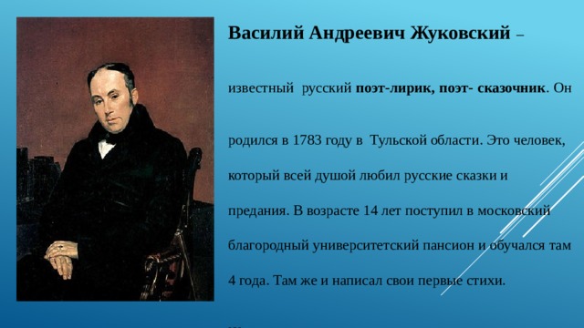 Василий Андреевич Жуковский – известный  русский поэт-лирик, поэт- сказочник . Он родился в 1783 году в Тульской области. Это человек, который всей душой любил русские сказки и предания. В возрасте 14 лет поступил в московский благородный университетский пансион и обучался там 4 года. Там же и написал свои первые стихи.  Жуковского, также как и вас, весна не могла оставить равнодушным. Уже 169 лет с удовольствием читают дети и взрослые весеннее стихотворение «Жаворонок», написанное Жуковским в 1851 году, за год до своей смерти. 