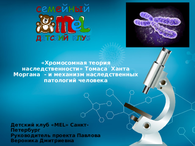 «Хромосомная теория наследственности» Томаса Ханта Моргана - и механизм наследственных патологий человека Детский клуб «MEL» Санкт-Петербург Руководитель проекта Павлова Вероника Дмитриевна 