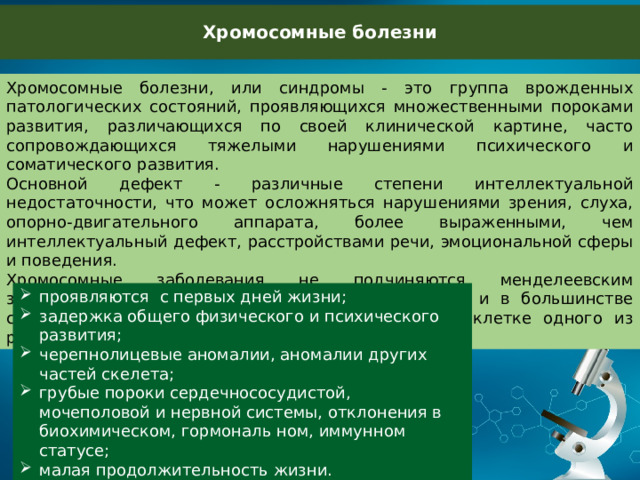 Хромосомные болезни Хромосомные болезни, или синдромы - это группа врожденных патологических состояний, проявляющихся множественными пороками развития, различающихся по своей клинической картине, часто сопровождающихся тяжелыми нарушениями психического и соматического развития. Основной дефект - различные степени интеллектуальной недостаточности, что может осложняться нарушениями зрения, слуха, опорно-двигательного аппарата, более выраженными, чем интеллектуальный дефект, расстройствами речи, эмоциональной сферы и поведения. Хромосомные заболевания не подчиняются менделеевским закономерностям передачи заболевания потомству и в большинстве случаев являются следствием мутации в половой клетке одного из родителей. проявляются с первых дней жизни; задержка общего физического и психического развития; черепнолицевые аномалии, аномалии других частей скелета; грубые пороки сердечнососудистой, мочеполовой и нервной системы, отклонения в биохимическом, гормональ ном, иммунном статусе; малая продолжительность жизни. 