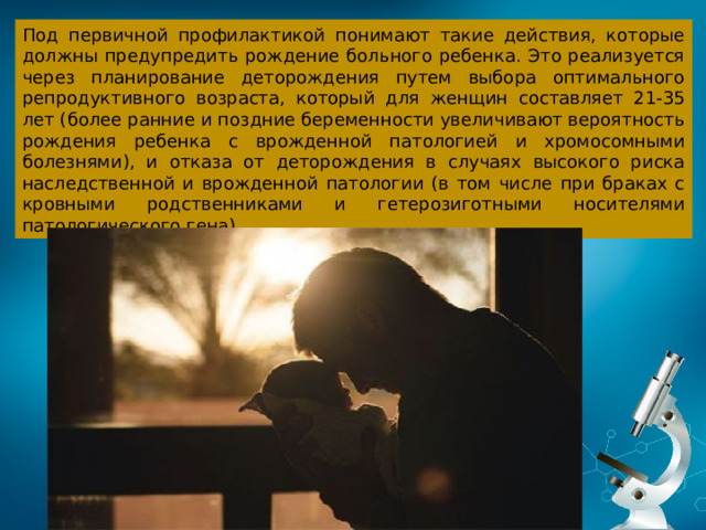 Под первичной профилактикой понимают такие действия, которые должны предупредить рождение больного ребенка. Это реализуется через планирование деторождения путем выбора оптимального репродуктивного возраста, который для женщин составляет 21-35 лет (более ранние и поздние беременности увеличивают вероятность рождения ребенка с врожденной патологией и хромосомными болезнями), и отказа от деторождения в случаях высокого риска наследственной и врожденной патологии (в том числе при браках с кровными родственниками и гетерозиготными носителями патологического гена).  