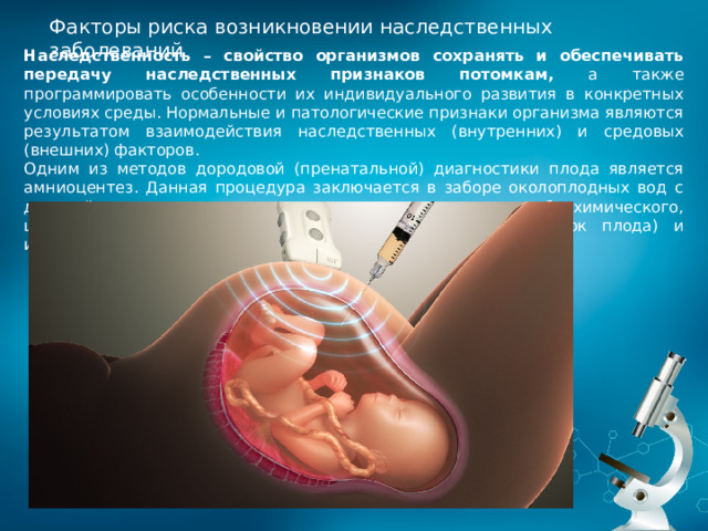 Факторы риска возникновении наследственных заболеваний Наследственность – свойство организмов сохранять и обеспечивать передачу наследственных признаков потомкам, а также программировать особенности их индивидуального развития в конкретных условиях среды. Нормальные и патологические признаки организма являются результатом взаимодействия наследственных (внутренних) и средовых (внешних) факторов. Одним из методов дородовой (пренатальной) диагностики плода является амниоцентез. Данная процедура заключается в заборе околоплодных вод c дальнейшим проведением их гормонального, биохимического, цитологического (исследование хромосомного состава клеток плода) и иммунологического анализа. 