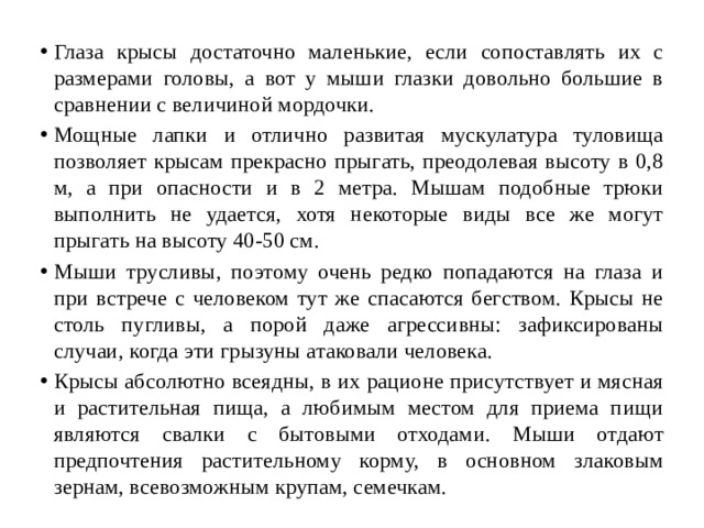 Глаза крысы достаточно маленькие, если сопоставлять их с размерами головы, а вот у мыши глазки довольно большие в сравнении с величиной мордочки. Мощные лапки и отлично развитая мускулатура туловища позволяет крысам прекрасно прыгать, преодолевая высоту в 0,8 м, а при опасности и в 2 метра. Мышам подобные трюки выполнить не удается, хотя некоторые виды все же могут прыгать на высоту 40-50 см. Мыши трусливы, поэтому очень редко попадаются на глаза и при встрече с человеком тут же спасаются бегством. Крысы не столь пугливы, а порой даже агрессивны: зафиксированы случаи, когда эти грызуны атаковали человека. Крысы абсолютно всеядны, в их рационе присутствует и мясная и растительная пища, а любимым местом для приема пищи являются свалки с бытовыми отходами. Мыши отдают предпочтения растительному корму, в основном злаковым зернам, всевозможным крупам, семечкам. 