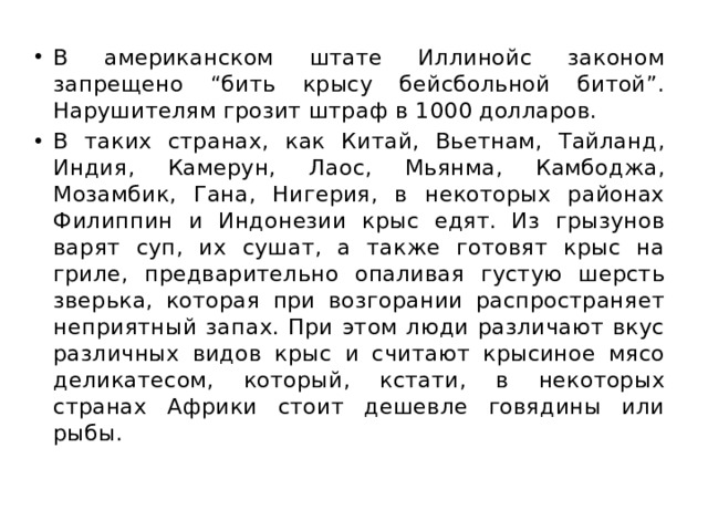 В американском штате Иллинойс законом запрещено “бить крысу бейсбольной битой”. Нарушителям грозит штраф в 1000 долларов. В таких странах, как Китай, Вьетнам, Тайланд, Индия, Камерун, Лаос, Мьянма, Камбоджа, Мозамбик, Гана, Нигерия, в некоторых районах Филиппин и Индонезии крыс едят. Из грызунов варят суп, их сушат, а также готовят крыс на гриле, предварительно опаливая густую шерсть зверька, которая при возгорании распространяет неприятный запах. При этом люди различают вкус различных видов крыс и считают крысиное мясо деликатесом, который, кстати, в некоторых странах Африки стоит дешевле говядины или рыбы. 