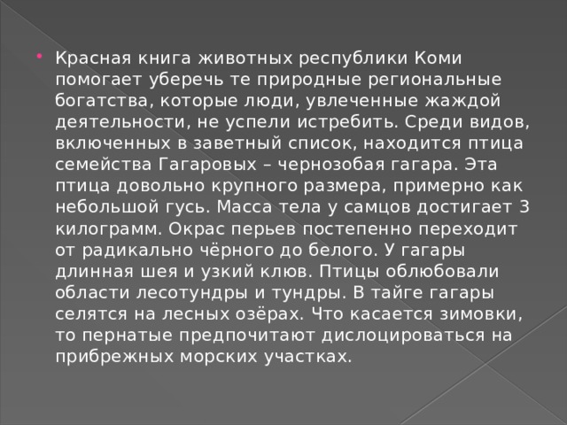 Красная книга животных республики Коми помогает уберечь те природные региональные богатства, которые люди, увлеченные жаждой деятельности, не успели истребить. Среди видов, включенных в заветный список, находится птица семейства Гагаровых – чернозобая гагара. Эта птица довольно крупного размера, примерно как небольшой гусь. Масса тела у самцов достигает 3 килограмм. Окрас перьев постепенно переходит от радикально чёрного до белого. У гагары длинная шея и узкий клюв. Птицы облюбовали области лесотундры и тундры. В тайге гагары селятся на лесных озёрах. Что касается зимовки, то пернатые предпочитают дислоцироваться на прибрежных морских участках. 