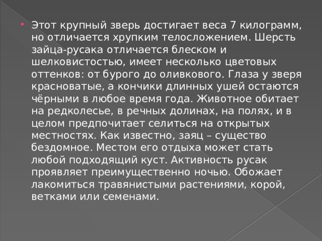 Этот крупный зверь достигает веса 7 килограмм, но отличается хрупким телосложением. Шерсть зайца-русака отличается блеском и шелковистостью, имеет несколько цветовых оттенков: от бурого до оливкового. Глаза у зверя красноватые, а кончики длинных ушей остаются чёрными в любое время года. Животное обитает на редколесье, в речных долинах, на полях, и в целом предпочитает селиться на открытых местностях. Как известно, заяц – существо бездомное. Местом его отдыха может стать любой подходящий куст. Активность русак проявляет преимущественно ночью. Обожает лакомиться травянистыми растениями, корой, ветками или семенами. 