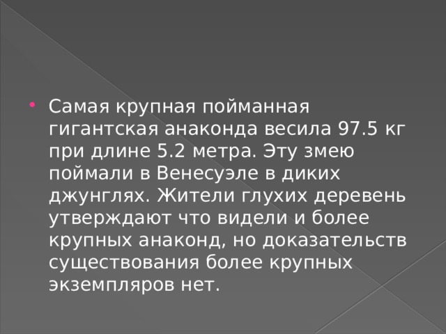 Самая крупная пойманная гигантская анаконда весила 97.5 кг при длине 5.2 метра. Эту змею поймали в Венесуэле в диких джунглях. Жители глухих деревень утверждают что видели и более крупных анаконд, но доказательств существования более крупных экземпляров нет. 