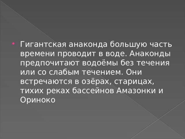 Гигантская анаконда большую часть времени проводит в воде. Анаконды предпочитают водоёмы без течения или со слабым течением. Они встречаются в озёрах, старицах, тихих реках бассейнов Амазонки и Ориноко 