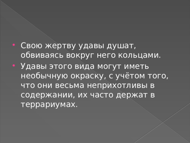 Свою жертву удавы душат, обвиваясь вокруг него кольцами. Удавы этого вида могут иметь необычную окраску, с учётом того, что они весьма неприхотливы в содержании, их часто держат в террариумах. 