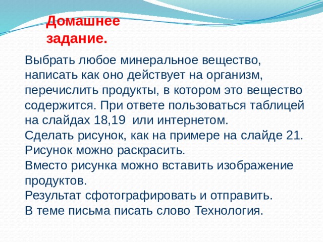 Домашнее задание. Выбрать любое минеральное вещество, написать как оно действует на организм, перечислить продукты, в котором это вещество содержится. При ответе пользоваться таблицей на слайдах 18,19 или интернетом.  Сделать рисунок, как на примере на слайде 21. Рисунок можно раскрасить.  Вместо рисунка можно вставить изображение продуктов.  Результат сфотографировать и отправить.  В теме письма писать слово Технология.  