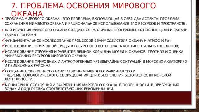7. проблема освоения Мирового океана Проблема Мирового океана - это проблема, включающая в себя два аспекта: проблема сохранения Мирового океана и рациональное использование его ресурсов и пространств. Для изучения мирового океана создаются различные программы. Основные цели и задачи таких программ: фундаментальное исследование процессов взаимодействия океана и атмосферы; исследование природной среды и ресурсного потенциала континентальных шельфов; исследование строения и развития земной коры дна морей и океанов, прогноз и оценка минеральных ресурсов мирового океана; исследование природных и антропогенных чрезвычайных ситуаций в морских акваториях и прибрежных районах; создание современного навигационно-гидрогеографического и гидрометеорологического оборудования для обеспечения безопасности морской деятельности; мониторинг состояния и загрязнения мирового океана, в особенности, в прибрежных водах и подготовка соответствующих рекомендаций. 