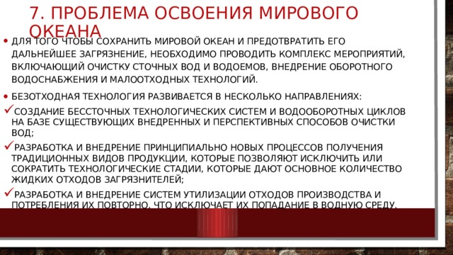 7. проблема освоения Мирового океана Для того чтобы сохранить мировой океан и предотвратить его дальнейшее загрязнение, необходимо проводить комплекс мероприятий, включающий очистку сточных вод и водоемов, внедрение оборотного водоснабжения и малоотходных технологий. Безотходная технология развивается в несколько направлениях: создание бессточных технологических систем и водооборотных циклов на базе существующих внедренных и перспективных способов очистки вод; разработка и внедрение принципиально новых процессов получения традиционных видов продукции, которые позволяют исключить или сократить технологические стадии, которые дают основное количество жидких отходов загрязнителей; разработка и внедрение систем утилизации отходов производства и потребления их повторно, что исключает их попадание в водную среду. 
