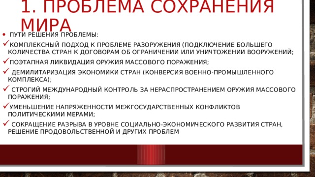 1. проблема сохранения мира  Пути решения проблемы: комплексный подход к проблеме разоружения (подключение большего количества стран к договорам об ограничении или уничтожении вооружений; поэтапная ликвидация Оружия массового поражения;  демилитаризация экономики стран (конверсия военно-промышленного комплекса);  строгий международный контроль за нераспространением оружия массового поражения; уменьшение напряженности межгосударственных конфликтов политическими мерами;  сокращение разрыва в уровне социально-экономического развития стран, решение продовольственной и других проблем 