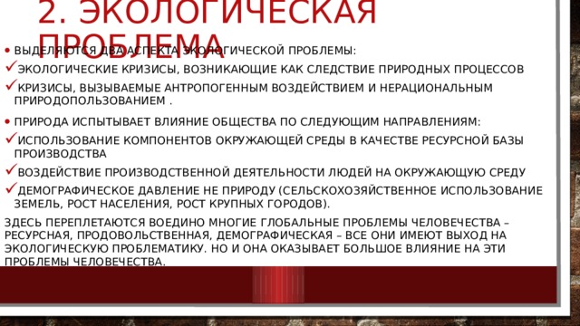 2. экологическая проблема Выделяются два аспекта экологической проблемы: экологические кризисы, возникающие как следствие природных процессов кризисы, вызываемые антропогенным воздействием и нерациональным природопользованием . Природа испытывает влияние общества по следующим направлениям: использование компонентов окружающей среды в качестве ресурсной базы производства воздействие производственной деятельности людей на окружающую среду демографическое давление не природу (сельскохозяйственное использование земель, рост населения, рост крупных городов). Здесь переплетаются воедино многие глобальные проблемы человечества – ресурсная, продовольственная, демографическая – все они имеют выход на экологическую проблематику. Но и она оказывает большое влияние на эти проблемы человечества. 