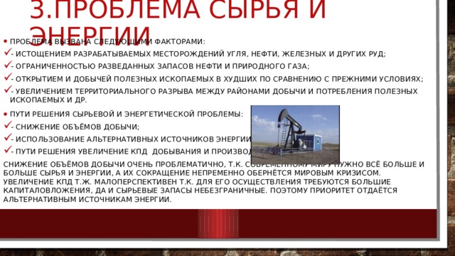3.проблема сырья и энергии Проблема вызвана следующими факторами: - истощением разрабатываемых месторождений угля, нефти, железных и других руд; - ограниченностью разведанных запасов нефти и природного газа; - открытием и добычей полезных ископаемых в худших по сравнению с прежними условиях; - увеличением территориального разрыва между районами добычи и потребления полезных ископаемых и др. Пути решения сырьевой и энергетической проблемы: - снижение объёмов добычи; - использование альтернативных источников энергии; - пути решения увеличение КПД добывания и производства. Снижение объёмов добычи очень проблематично, т.к. современному миру нужно всё больше и больше сырья и энергии, а их сокращение непременно обернётся мировым кризисом. Увеличение КПД т.ж. малоперспективен т.к. для его осуществления требуются большие капиталовложения, да и сырьевые запасы небезграничные. Поэтому приоритет отдаётся альтернативным источникам энергии. 