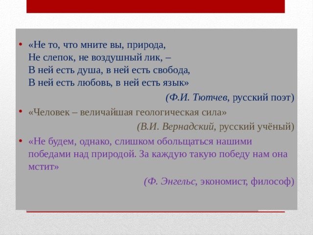 «Не то, что мните вы, природа,   Не слепок, не воздушный лик, –  В ней есть душа, в ней есть свобода,  В ней есть любовь, в ней есть язык» (Ф.И. Тютчев , русский поэт) «Человек – величайшая геологическая сила» (В.И. Вернадский , русский учёный) «Не будем, однако, слишком обольщаться нашими победами над природой. За каждую такую победу нам она мстит» (Ф. Энгельс , экономист, философ) Эпиграфы урока:   